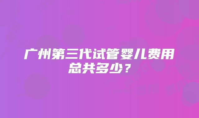 广州第三代试管婴儿费用总共多少？