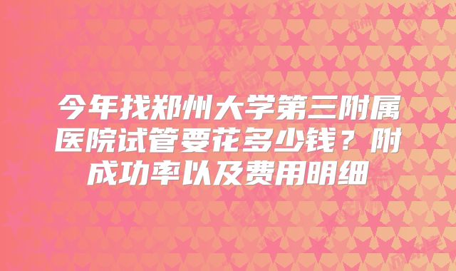 今年找郑州大学第三附属医院试管要花多少钱?附成功率以及费用明细