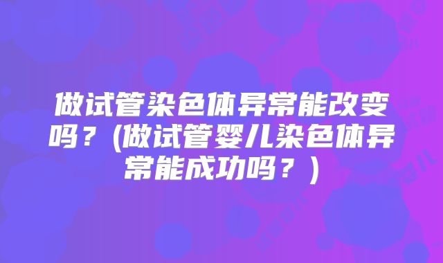 做试管染色体异常能改变吗？(做试管婴儿染色体异常能成功吗？)