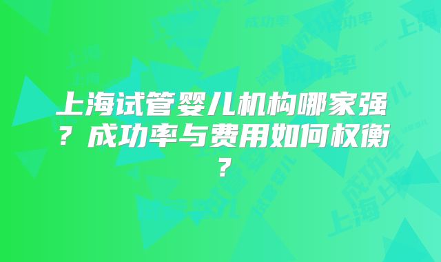上海试管婴儿机构哪家强？成功率与费用如何权衡？
