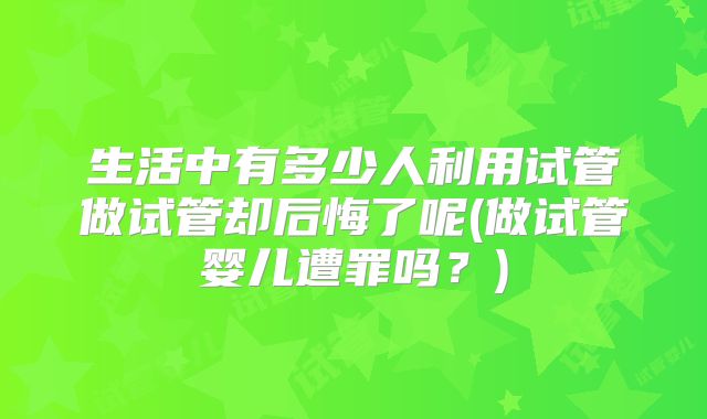 生活中有多少人利用试管做试管却后悔了呢(做试管婴儿遭罪吗？)