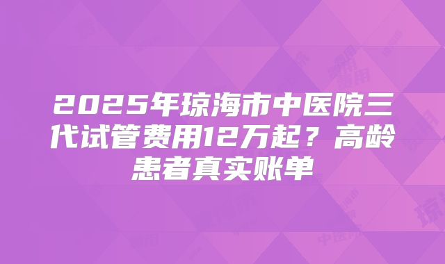 2025年琼海市中医院三代试管费用12万起?高龄患者真实账单