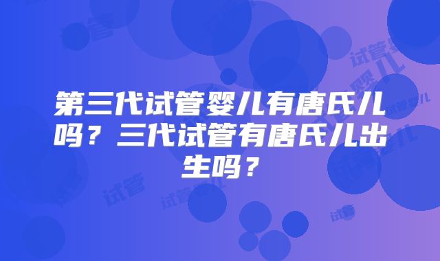 第三代试管婴儿有唐氏儿吗?三代试管有唐氏儿出生吗?