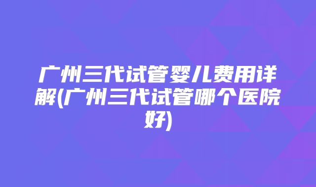 广州三代试管婴儿费用详解(广州三代试管哪个医院好)
