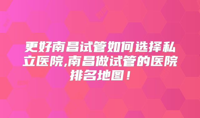 更好南昌试管如何选择私立医院,南昌做试管的医院排名地图！