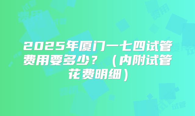 2025年厦门一七四试管费用要多少？（内附试管花费明细）