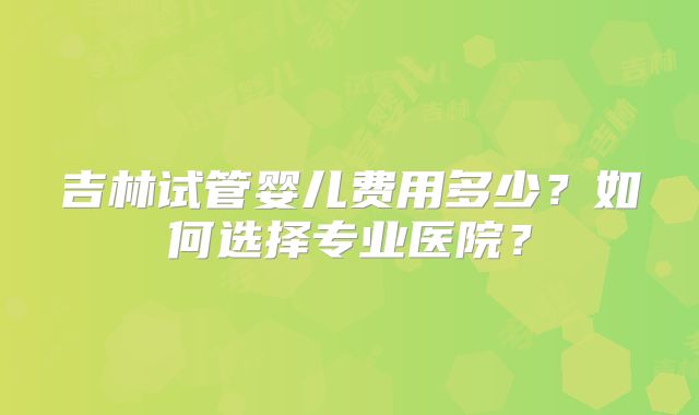 吉林试管婴儿费用多少?如何选择专业医院?