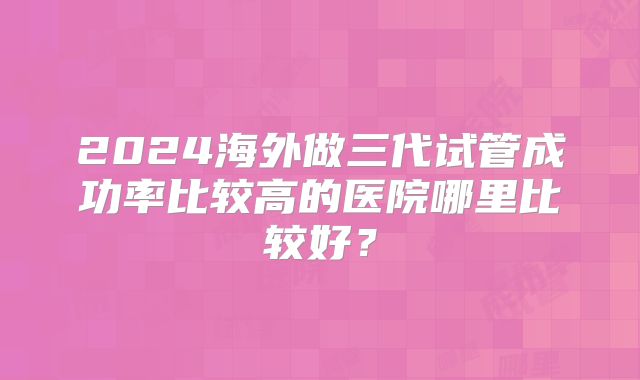 2024海外做三代试管成功率比较高的医院哪里比较好?