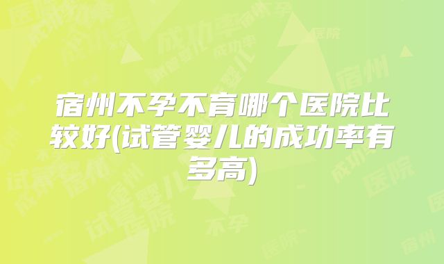 宿州不孕不育哪个医院比较好(试管婴儿的成功率有多高)