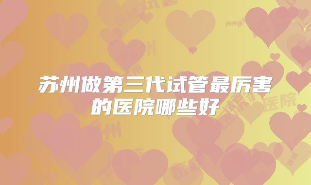 苏州做第三代试管最厉害的医院哪些好