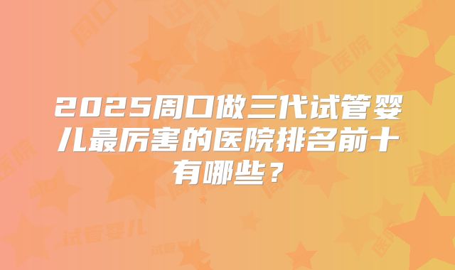 2025周口做三代试管婴儿最厉害的医院排名前十有哪些?