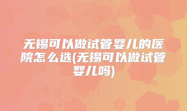 无锡可以做试管婴儿的医院怎么选(无锡可以做试管婴儿吗)