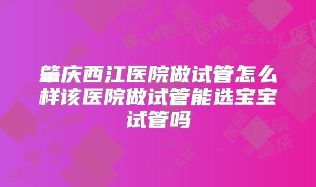 肇庆西江医院做试管怎么样该医院做试管能选宝宝试管吗