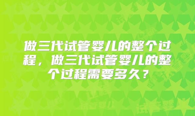 做三代试管婴儿的整个过程，做三代试管婴儿的整个过程需要多久？