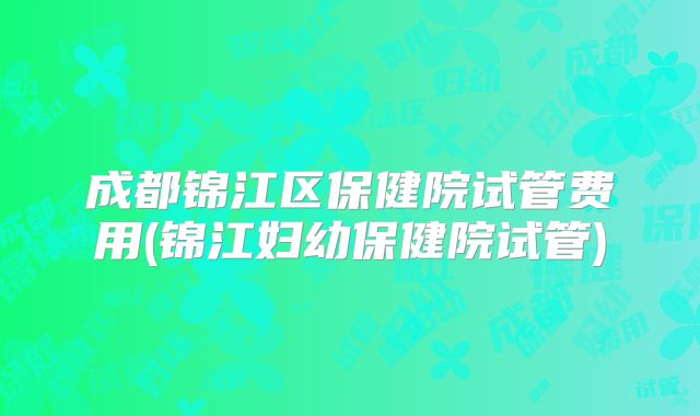 成都锦江区保健院试管费用(锦江妇幼保健院试管)