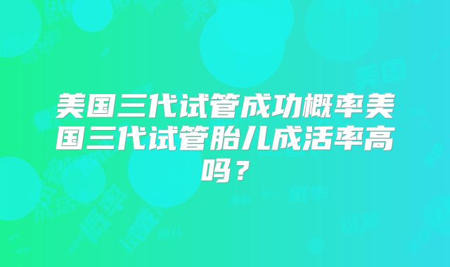 美国三代试管成功概率美国三代试管胎儿成活率高吗？
