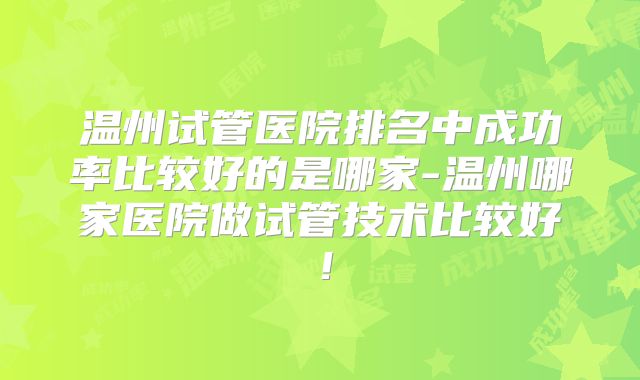 温州试管医院排名中成功率比较好的是哪家-温州哪家医院做试管技术比较好！