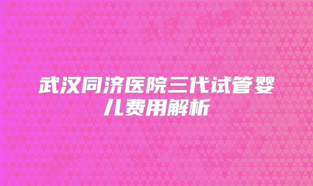 武汉同济医院三代试管婴儿费用解析