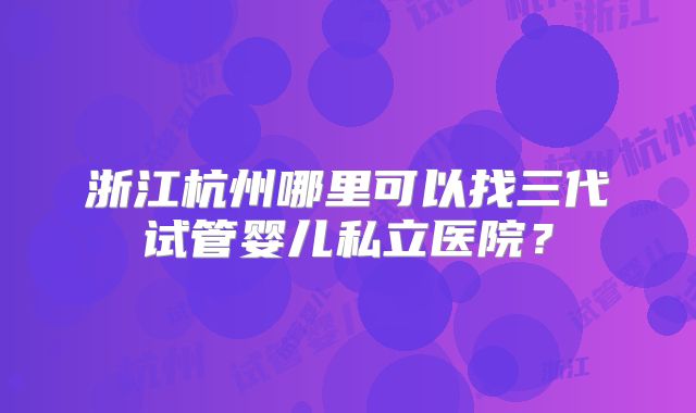 浙江杭州哪里可以找三代试管婴儿私立医院?