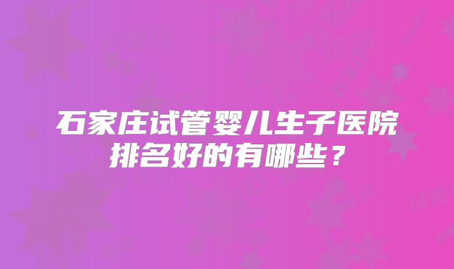 石家庄试管婴儿生子医院排名好的有哪些？