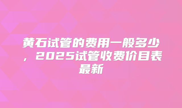 黄石试管的费用一般多少，2025试管收费价目表最新