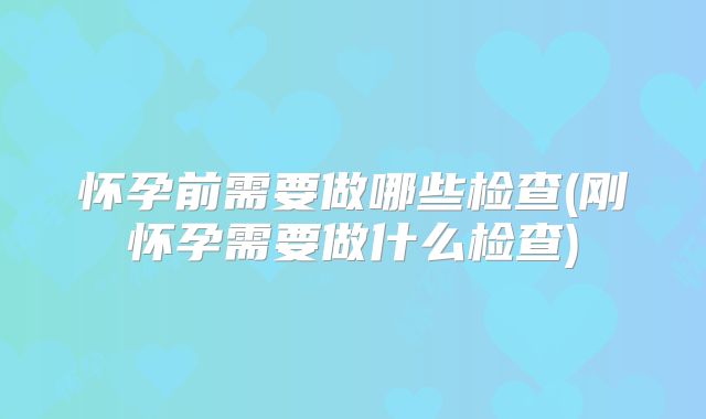 怀孕前需要做哪些检查(刚怀孕需要做什么检查)