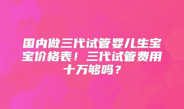 国内做三代试管婴儿生宝宝价格表！三代试管费用十万够吗？