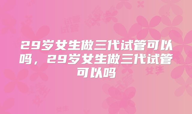 29岁女生做三代试管可以吗,29岁女生做三代试管可以吗