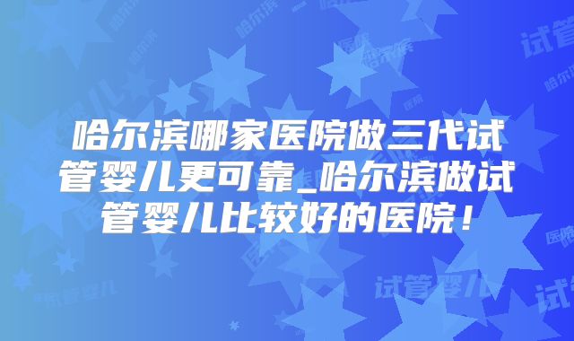 哈尔滨哪家医院做三代试管婴儿更可靠_哈尔滨做试管婴儿比较好的医院！