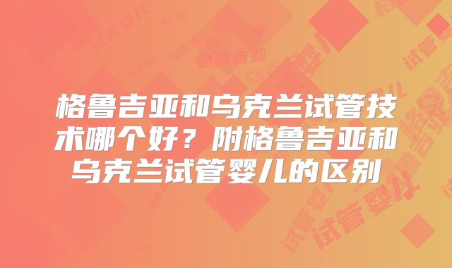 格鲁吉亚和乌克兰试管技术哪个好？附格鲁吉亚和乌克兰试管婴儿的区别