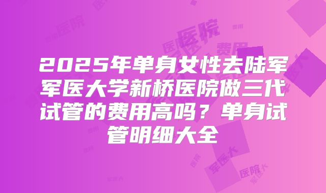 2025年单身女性去陆军军医大学新桥医院做三代试管的费用高吗？单身试管明细大全