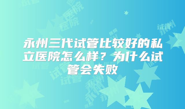 永州三代试管比较好的私立医院怎么样？为什么试管会失败