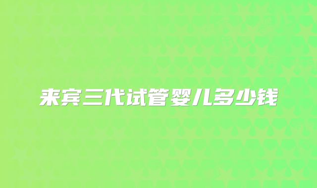 来宾三代试管婴儿多少钱