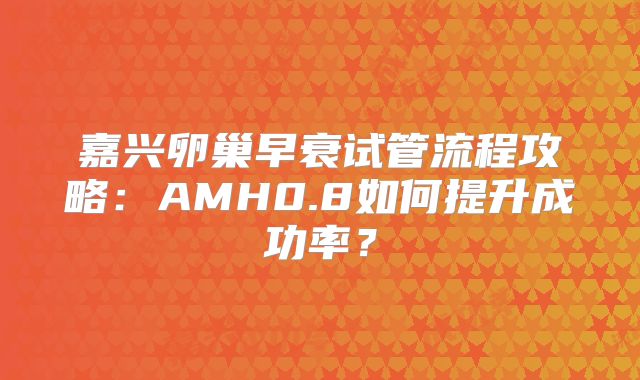 嘉兴卵巢早衰试管流程攻略：AMH0.8如何提升成功率？
