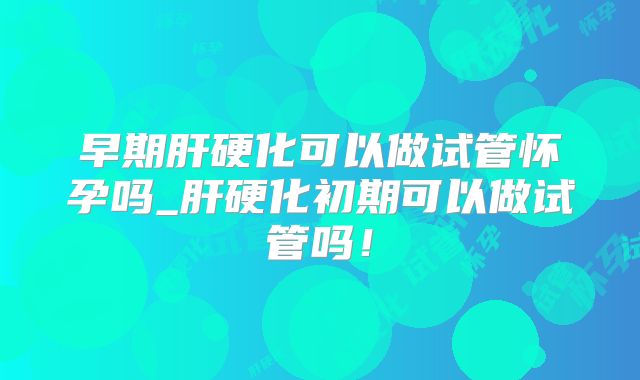 早期肝硬化可以做试管怀孕吗_肝硬化初期可以做试管吗!