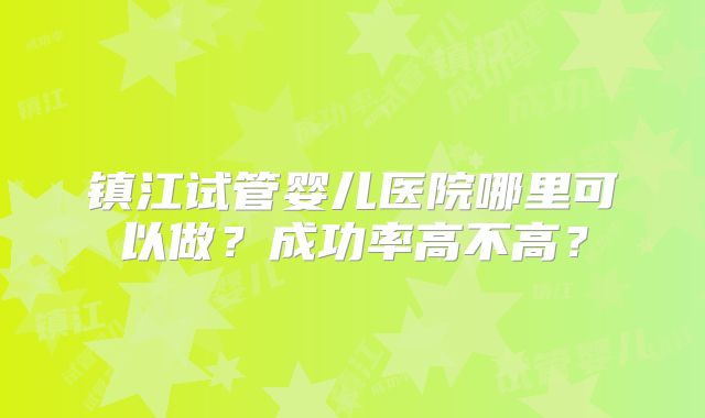 镇江试管婴儿医院哪里可以做?成功率高不高?