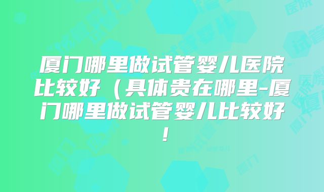 厦门哪里做试管婴儿医院比较好(具体贵在哪里-厦门哪里做试管婴儿比较好!