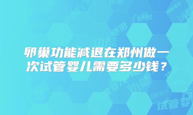 卵巢功能减退在郑州做一次试管婴儿需要多少钱?
