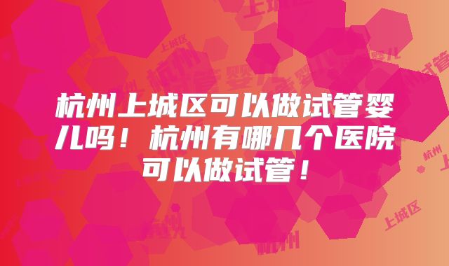 杭州上城区可以做试管婴儿吗！杭州有哪几个医院可以做试管！