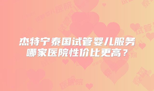 杰特宁泰国试管婴儿服务哪家医院性价比更高？