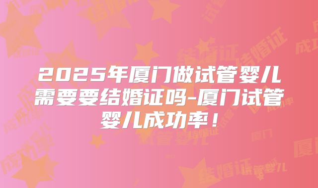 2025年厦门做试管婴儿需要要结婚证吗-厦门试管婴儿成功率!