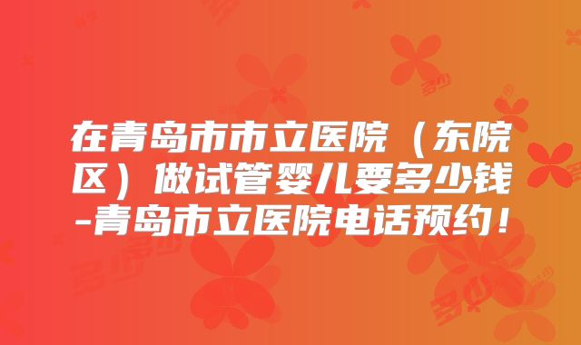在青岛市市立医院(东院区)做试管婴儿要多少钱-青岛市立医院电话预约!