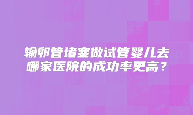 输卵管堵塞做试管婴儿去哪家医院的成功率更高？