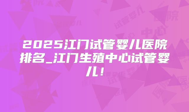 2025江门试管婴儿医院排名_江门生殖中心试管婴儿!