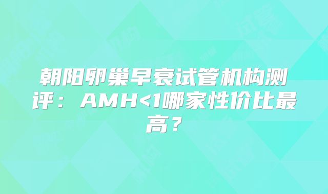 朝阳卵巢早衰试管机构测评：AMH<1哪家性价比最高？