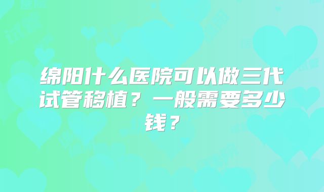 绵阳什么医院可以做三代试管移植?一般需要多少钱?