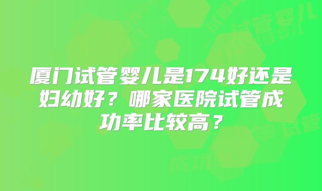 厦门试管婴儿是174好还是妇幼好？哪家医院试管成功率比较高？