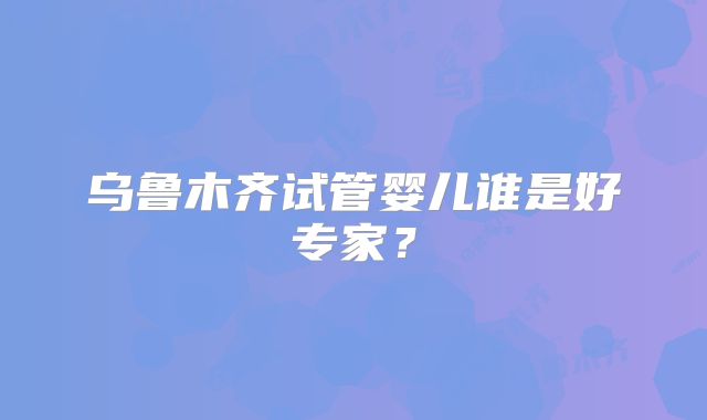 乌鲁木齐试管婴儿谁是好专家？