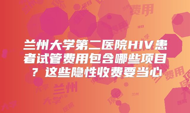 兰州大学第二医院HIV患者试管费用包含哪些项目?这些隐性收费要当心
