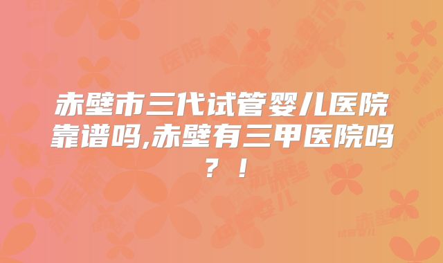 赤壁市三代试管婴儿医院靠谱吗,赤壁有三甲医院吗？！